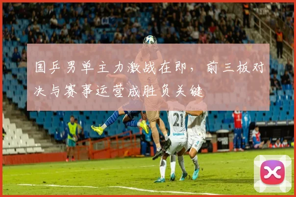 国乒男单主力激战在即,前三板对决与赛事运营成胜负关键