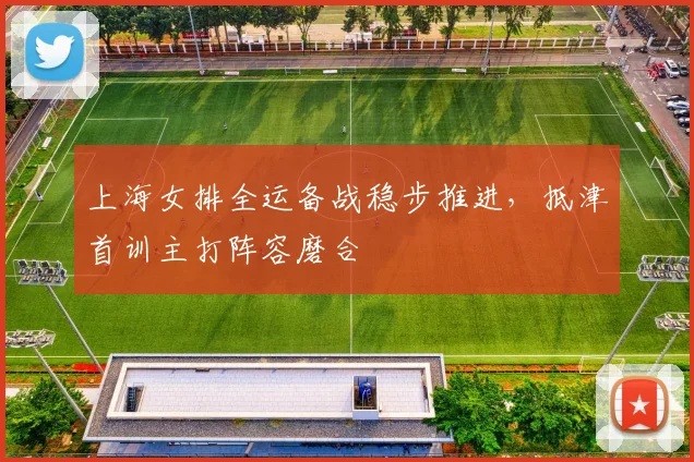 上海女排全运备战稳步推进,抵津首训主打阵容磨合
