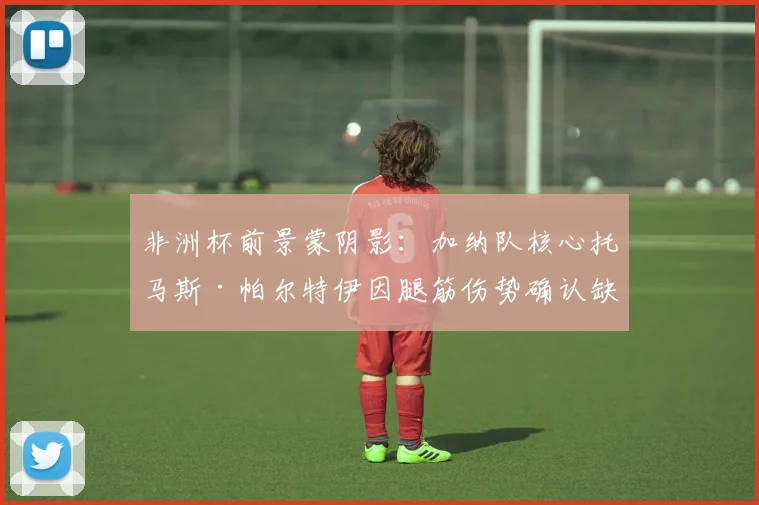 非洲杯前景蒙阴影:加纳队核心托马斯·帕尔特伊因腿筋伤势确认缺席小组赛