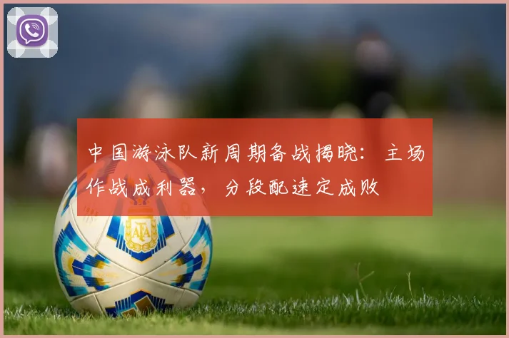 中国游泳队新周期备战揭晓:主场作战成利器,分段配速定成败