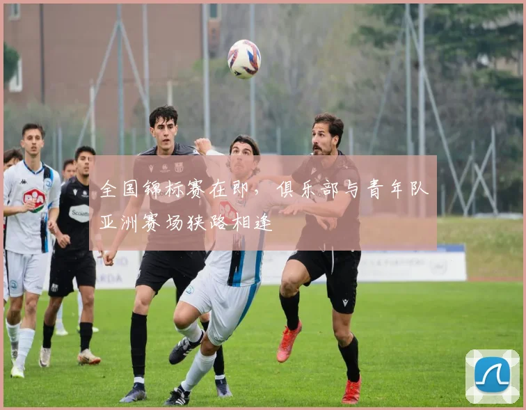 全国锦标赛在即,俱乐部与青年队亚洲赛场狭路相逢