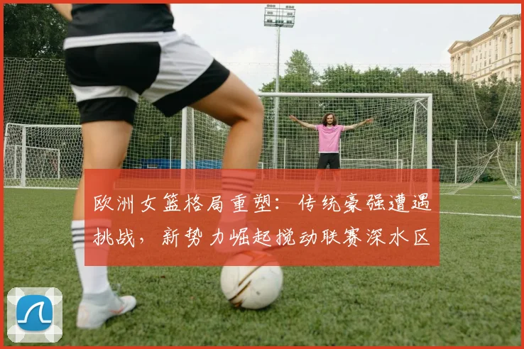 欧洲女篮格局重塑:传统豪强遭遇挑战,新势力崛起搅动联赛深水区