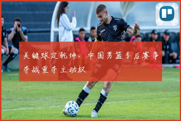 关键球定乾坤,中国男篮季后赛争夺战重夺主动权