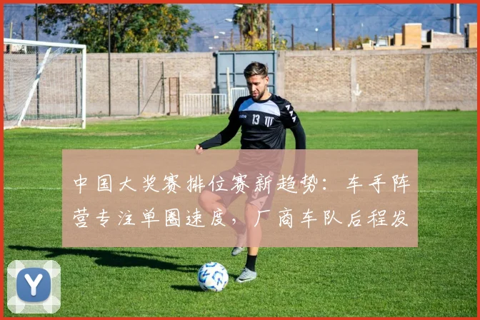 中国大奖赛排位赛新趋势:车手阵营专注单圈速度,厂商车队后程发力施压
