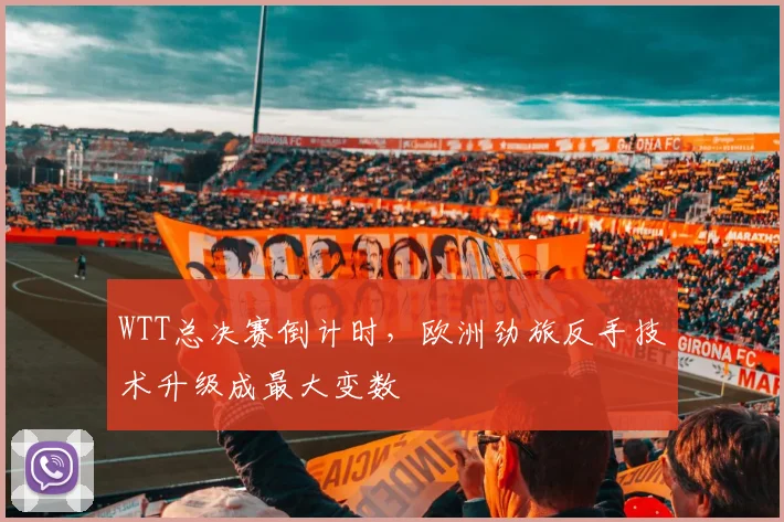 WTT总决赛倒计时,欧洲劲旅反手技术升级成最大变数