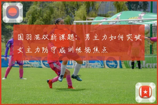 国羽混双新课题:男主力如何突破女主力防守成训练场焦点