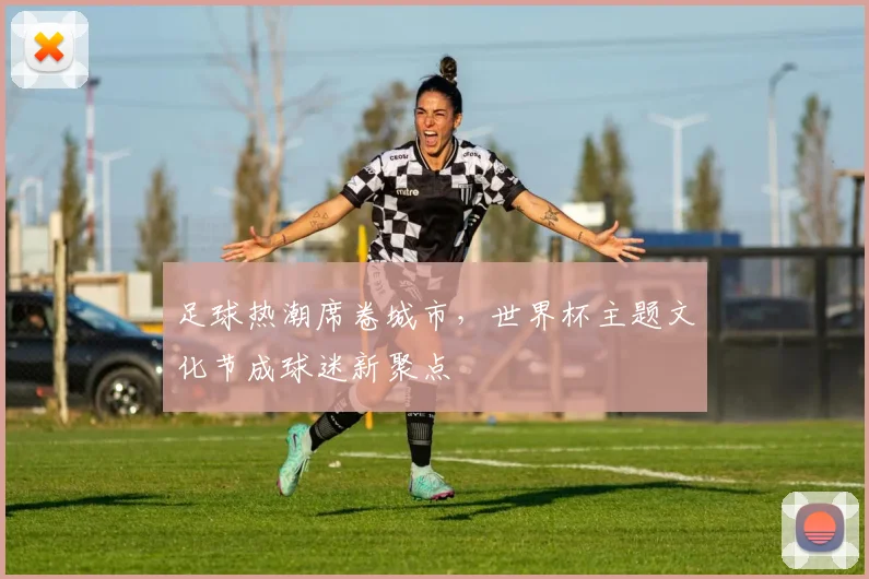 足球热潮席卷城市，世界杯主题文化节成球迷新聚点