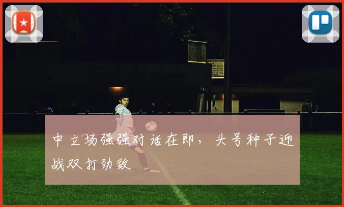中立场强强对话在即,头号种子迎战双打劲敌
