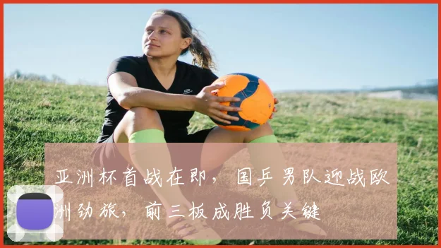 亚洲杯首战在即，国乒男队迎战欧洲劲旅，前三板成胜负关键