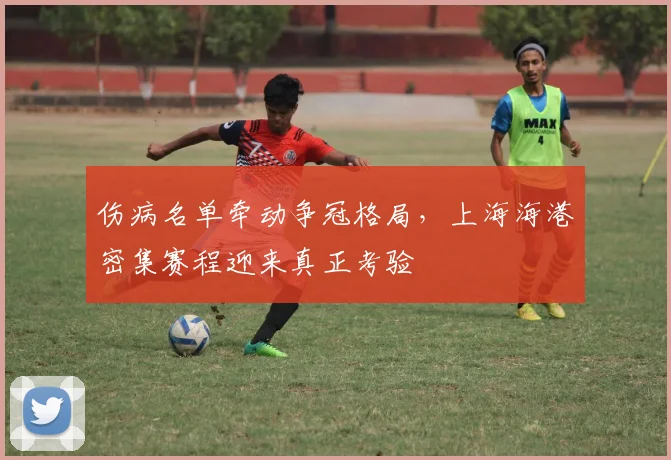 伤病名单牵动争冠格局,上海海港密集赛程迎来真正考验