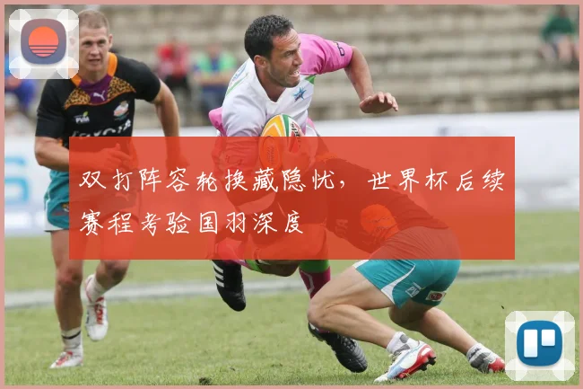 双打阵容轮换藏隐忧,世界杯后续赛程考验国羽深度