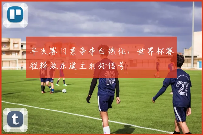 半决赛门票争夺白热化,世界杯赛程释放东道主利好信号