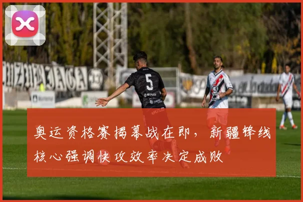 奥运资格赛揭幕战在即,新疆锋线核心强调快攻效率决定成败