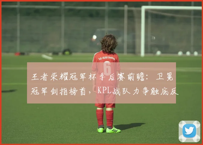 王者荣耀冠军杯季后赛前瞻:卫冕冠军剑指榜首,KPL战队力争触底反弹