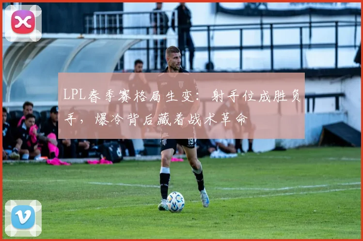 LPL春季赛格局生变:射手位成胜负手,爆冷背后藏着战术革命