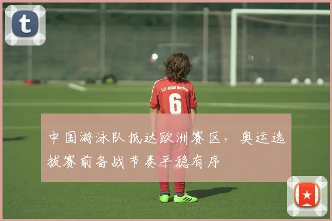 中国游泳队抵达欧洲赛区,奥运选拔赛前备战节奏平稳有序