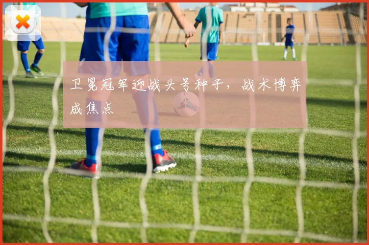 卫冕冠军迎战头号种子,战术博弈成焦点