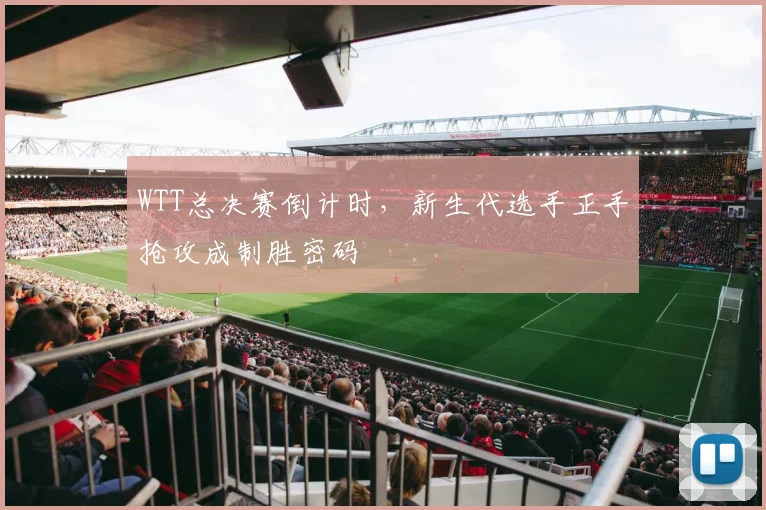 WTT总决赛倒计时,新生代选手正手抢攻成制胜密码