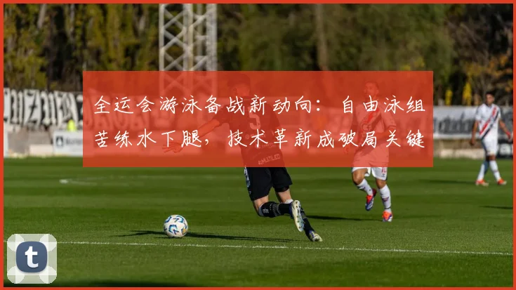 全运会游泳备战新动向:自由泳组苦练水下腿,技术革新成破局关键
