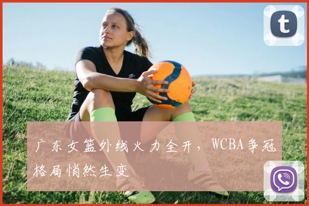 广东女篮外线火力全开，WCBA争冠格局悄然生变