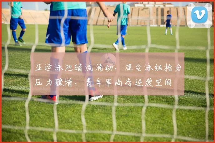 亚运泳池暗流涌动，混合泳组抢分压力骤增，青年军尚存逆袭空间