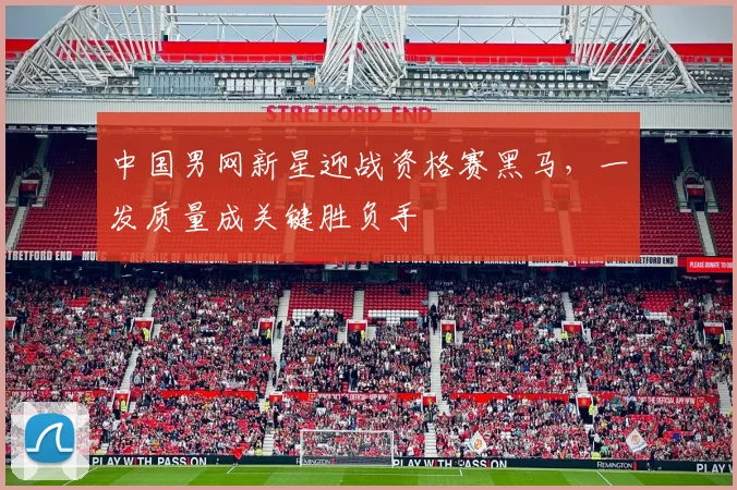 中国男网新星迎战资格赛黑马,一发质量成关键胜负手