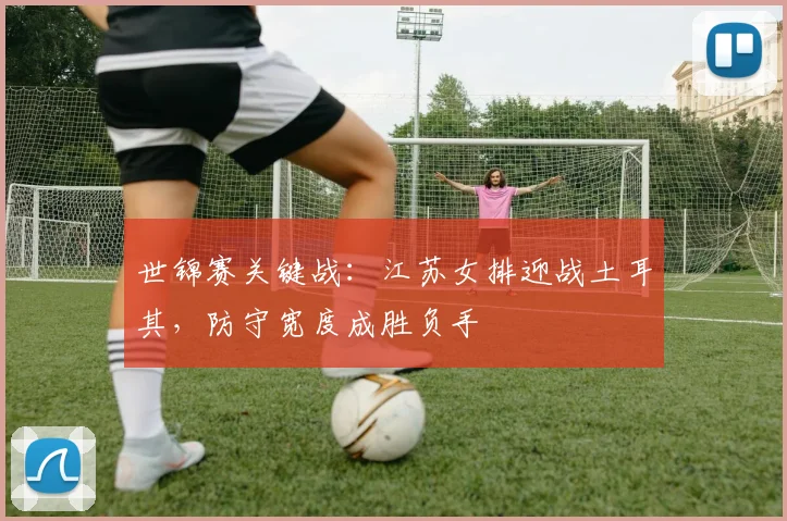 世锦赛关键战:江苏女排迎战土耳其,防守宽度成胜负手