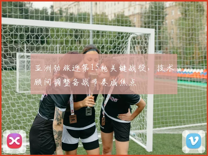 亚洲劲旅迎第15轮关键战役,技术顾问调整备战节奏成焦点