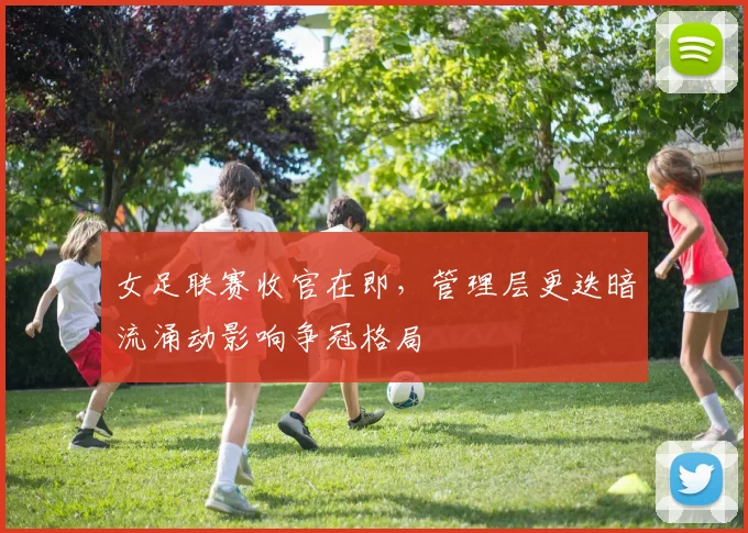女足联赛收官在即,管理层更迭暗流涌动影响争冠格局