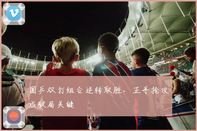 国乒双打组合逆转取胜,正手抢攻成破局关键