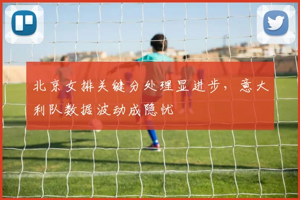 北京女排关键分处理显进步，意大利队数据波动成隐忧