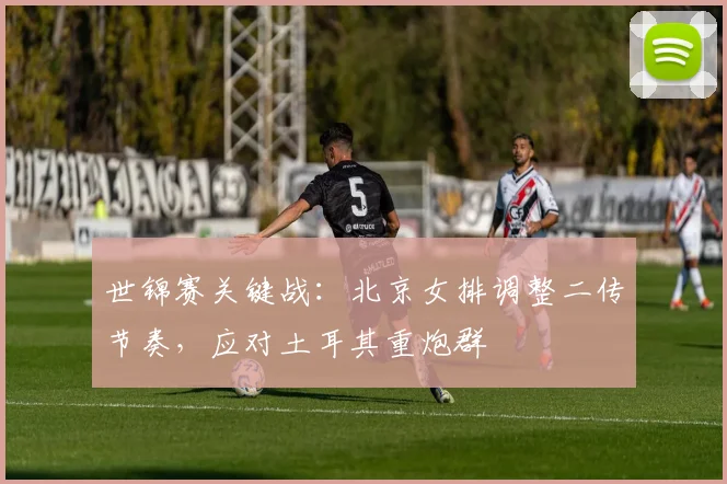 世锦赛关键战：北京女排调整二传节奏，应对土耳其重炮群