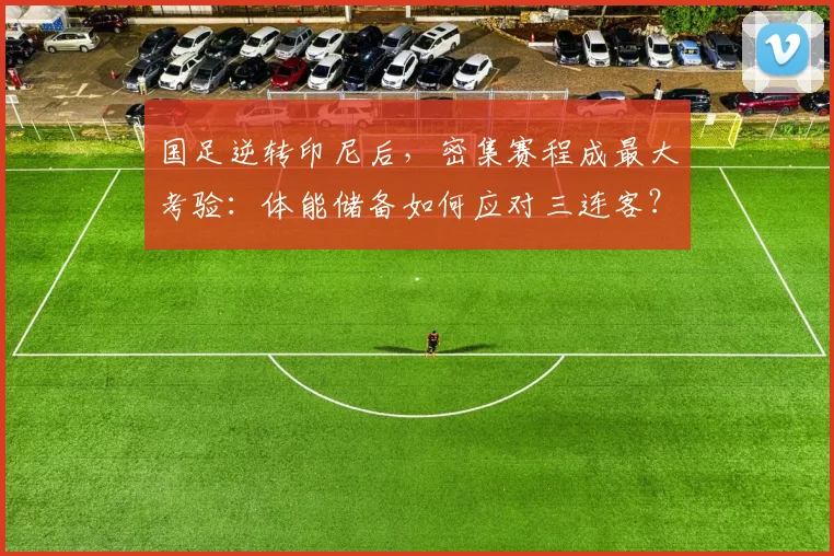 国足逆转印尼后,密集赛程成最大考验:体能储备如何应对三连客?