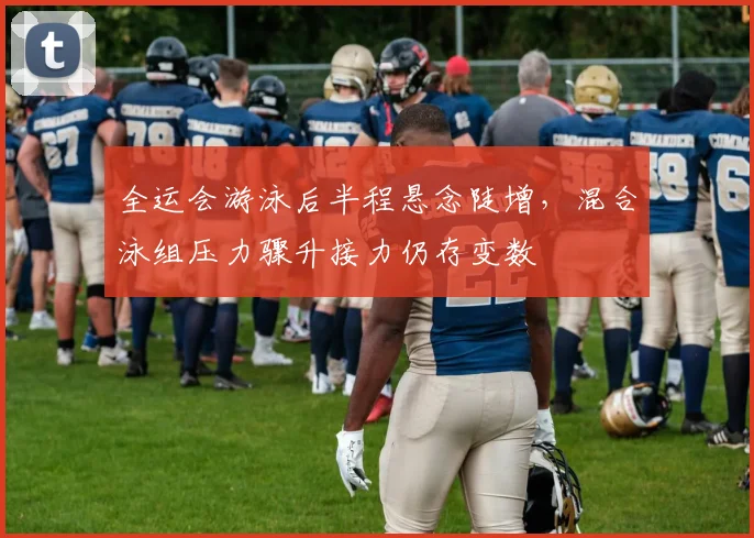 全运会游泳后半程悬念陡增,混合泳组压力骤升接力仍存变数