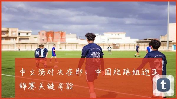 中立场对决在即,中国短跑组迎亚锦赛关键考验