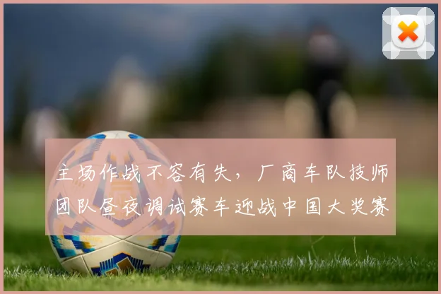 主场作战不容有失,厂商车队技师团队昼夜调试赛车迎战中国大奖赛首轮