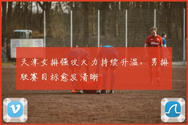 天津女排强攻火力持续升温,男排联赛目标愈发清晰