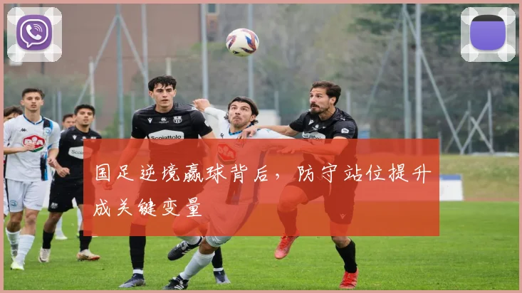 国足逆境赢球背后,防守站位提升成关键变量