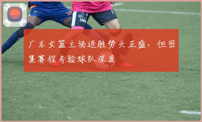 广东女篮主场连胜势头正盛,但密集赛程考验球队深度