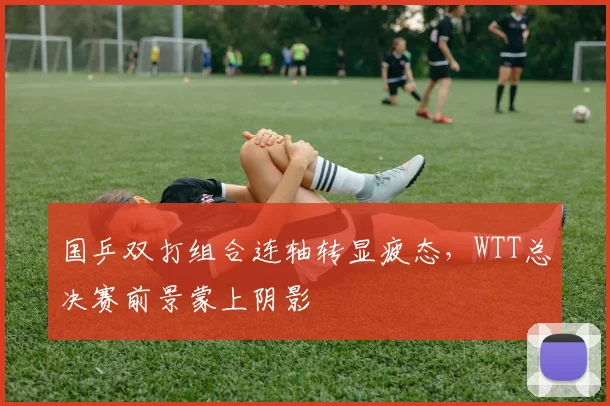 国乒双打组合连轴转显疲态,WTT总决赛前景蒙上阴影
