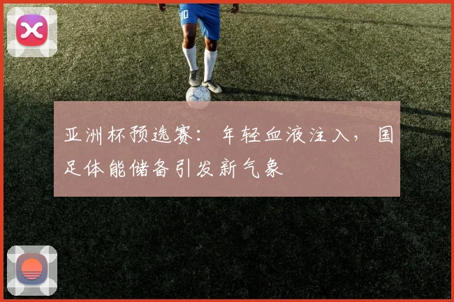 亚洲杯预选赛:年轻血液注入,国足体能储备引发新气象