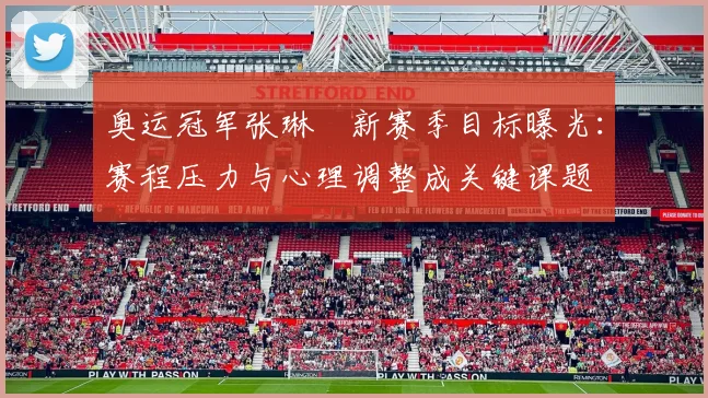 奥运冠军张琳芃新赛季目标曝光:赛程压力与心理调整成关键课题