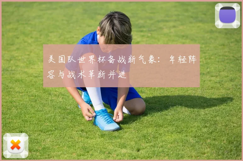 美国队世界杯备战新气象:年轻阵容与战术革新并进