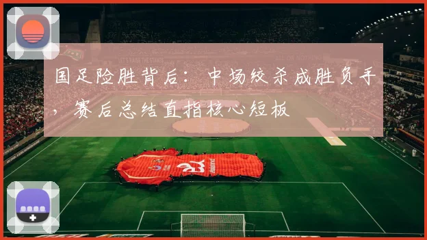 国足险胜背后:中场绞杀成胜负手,赛后总结直指核心短板