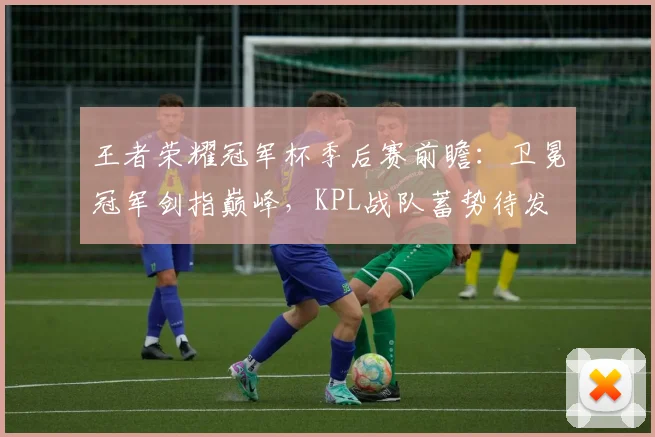 王者荣耀冠军杯季后赛前瞻：卫冕冠军剑指巅峰，KPL战队蓄势待发
