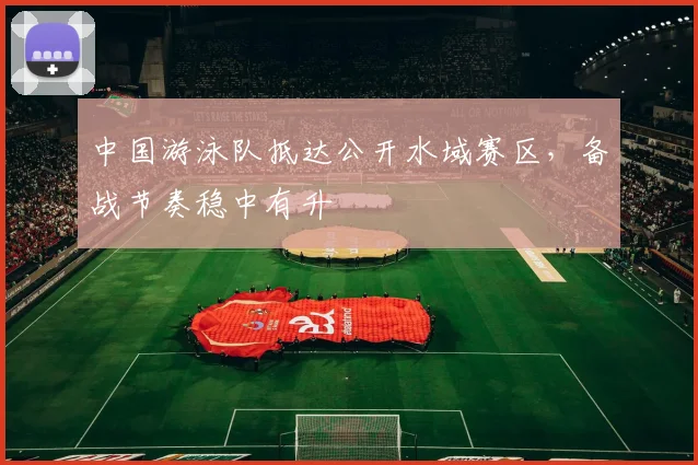 中国游泳队抵达公开水域赛区,备战节奏稳中有升
