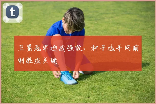 卫冕冠军迎战强敌,种子选手网前制胜成关键