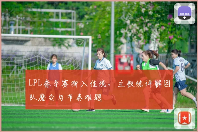 LPL春季赛渐入佳境,主教练详解团队磨合与节奏难题