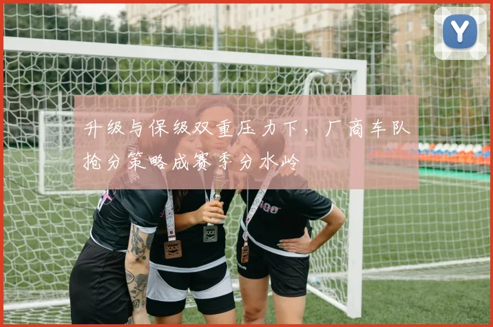 升级与保级双重压力下,厂商车队抢分策略成赛季分水岭