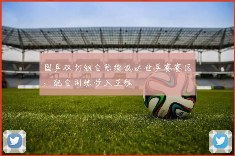 国乒双打组合陆续抵达世乒赛赛区,配合训练步入正轨